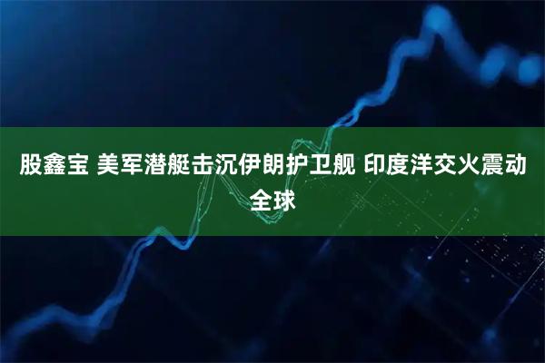 股鑫宝 美军潜艇击沉伊朗护卫舰 印度洋交火震动全球
