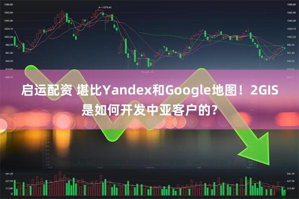 启运配资 堪比Yandex和Google地图！2GIS是如何开发中亚客户的？