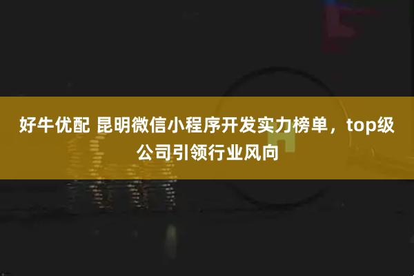 好牛优配 昆明微信小程序开发实力榜单，top级公司引领行业风向