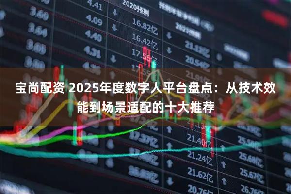 宝尚配资 2025年度数字人平台盘点：从技术效能到场景适配的十大推荐