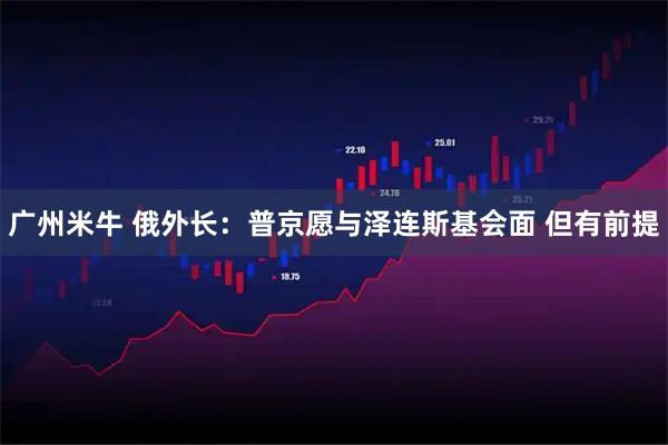 广州米牛 俄外长:普京愿与泽连斯基会面 但有前提