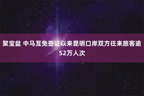 聚宝盆 中马互免签证以来昆明口岸双方往来旅客逾52万人次