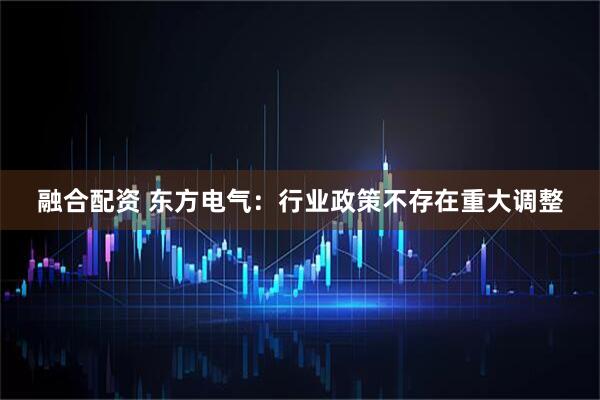 融合配资 东方电气：行业政策不存在重大调整