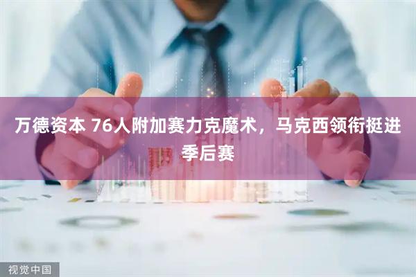 万德资本 76人附加赛力克魔术，马克西领衔挺进季后赛