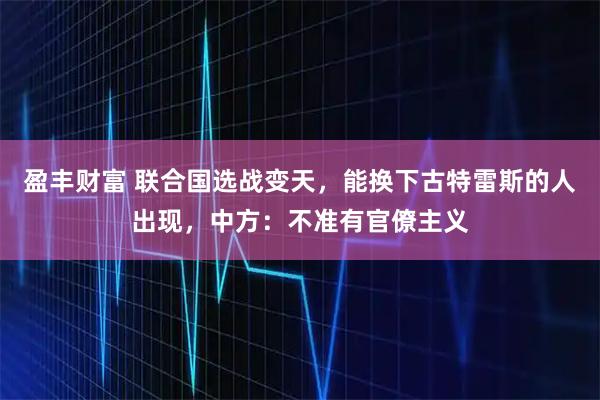 盈丰财富 联合国选战变天，能换下古特雷斯的人出现，中方：不准有官僚主义