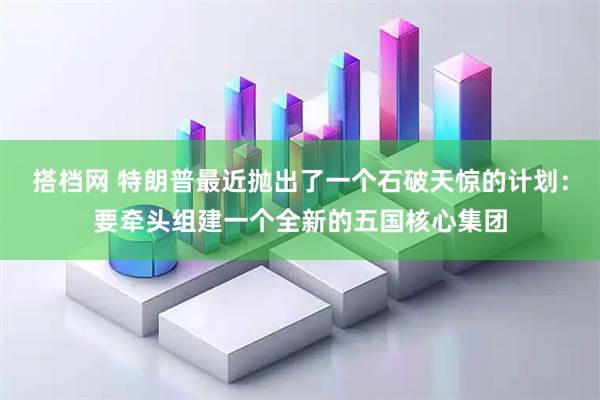 搭档网 特朗普最近抛出了一个石破天惊的计划：要牵头组建一个全新的五国核心集团