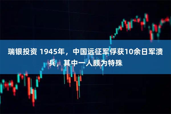 瑞银投资 1945年，中国远征军俘获10余日军溃兵，其中一人颇为特殊