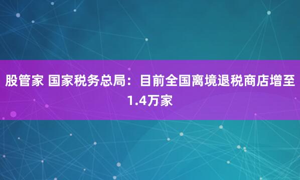 股管家 国家税务总局：目前全国离境退税商店增至1.4万家