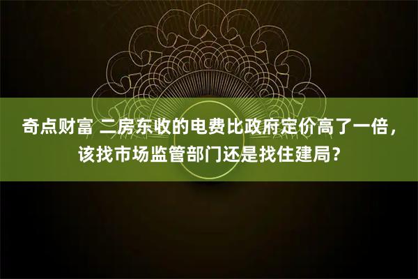 奇点财富 二房东收的电费比政府定价高了一倍，该找市场监管部门还是找住建局？