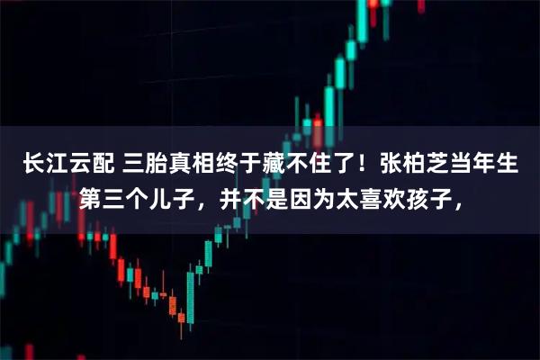 长江云配 三胎真相终于藏不住了！张柏芝当年生第三个儿子，并不是因为太喜欢孩子，