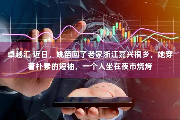 卓越汇 近日，姚笛回了老家浙江嘉兴桐乡，她穿着朴素的短袖，一个人坐在夜市烧烤
