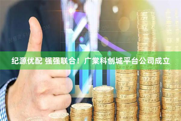 纪源优配 强强联合！广棠科创城平台公司成立