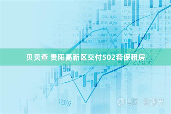 贝贝查 贵阳高新区交付502套保租房