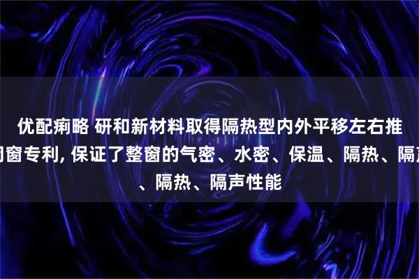 优配痢略 研和新材料取得隔热型内外平移左右推拉密闭窗专利, 保证了整窗的气密、水密、保温、隔热、隔声性能