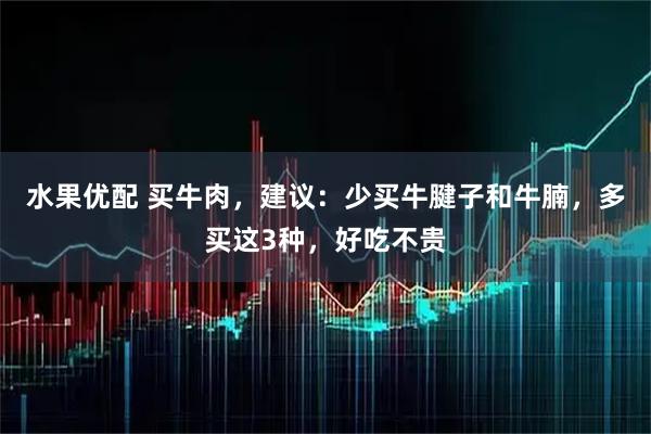 水果优配 买牛肉，建议：少买牛腱子和牛腩，多买这3种，好吃不贵